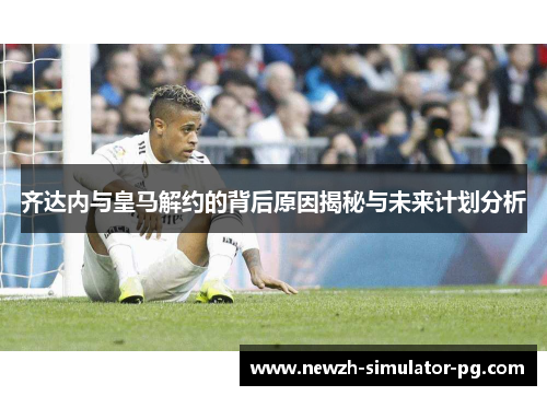 齐达内与皇马解约的背后原因揭秘与未来计划分析