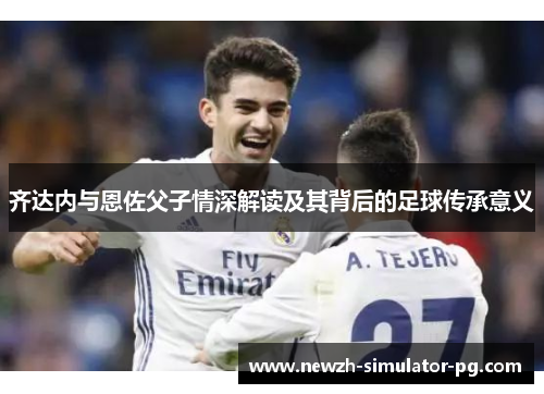 齐达内与恩佐父子情深解读及其背后的足球传承意义