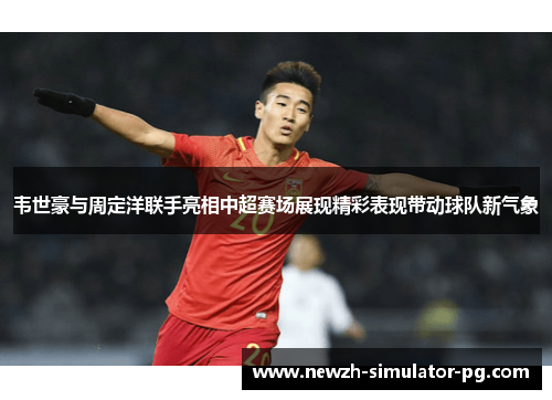 韦世豪与周定洋联手亮相中超赛场展现精彩表现带动球队新气象
