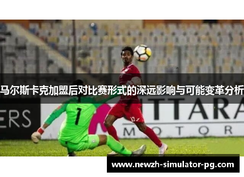 马尔斯卡克加盟后对比赛形式的深远影响与可能变革分析 马尔斯卡克加盟后对比赛形式的深远影响与可能变革分析