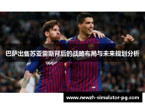 巴萨出售苏亚雷斯背后的战略布局与未来规划分析 巴萨出售苏亚雷斯背后的战略布局与未来规划分析