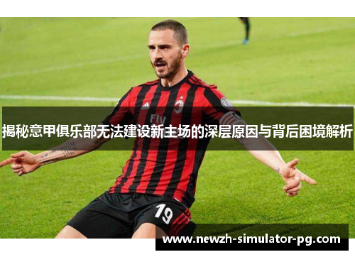 揭秘意甲俱乐部无法建设新主场的深层原因与背后困境解析
