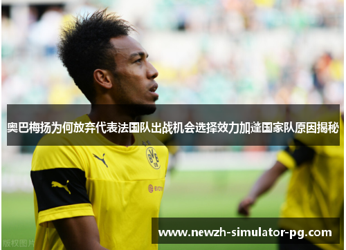 奥巴梅扬为何放弃代表法国队出战机会选择效力加蓬国家队原因揭秘