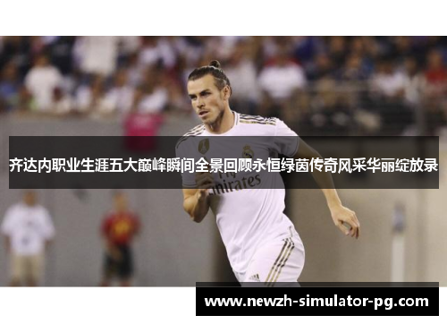 齐达内职业生涯五大巅峰瞬间全景回顾永恒绿茵传奇风采华丽绽放录