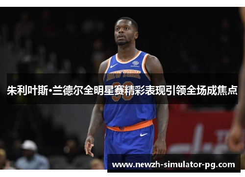 朱利叶斯·兰德尔全明星赛精彩表现引领全场成焦点