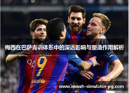 梅西在巴萨青训体系中的深远影响与塑造作用解析