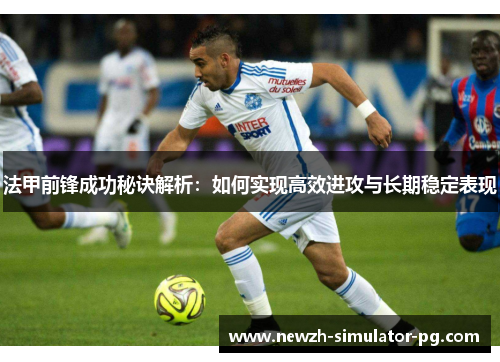 法甲前锋成功秘诀解析：如何实现高效进攻与长期稳定表现