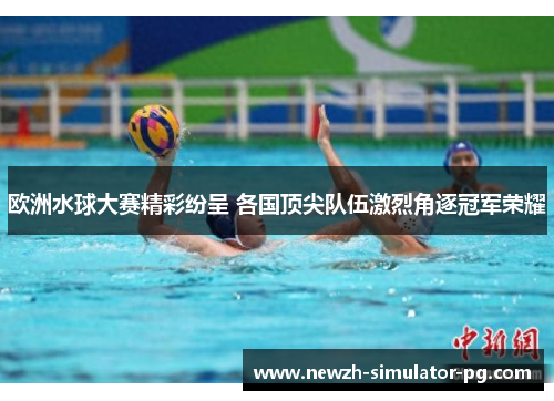 欧洲水球大赛精彩纷呈 各国顶尖队伍激烈角逐冠军荣耀