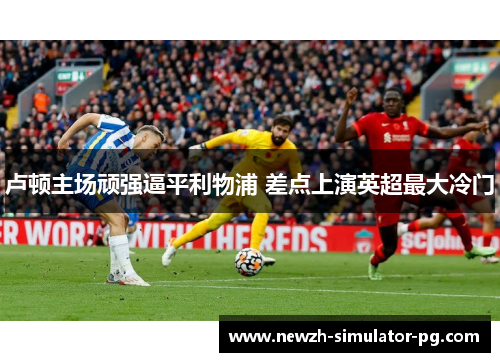 卢顿主场顽强逼平利物浦 差点上演英超最大冷门 卢顿主场顽强逼平利物浦 差点上演英超最大冷门