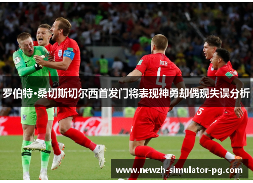 罗伯特·桑切斯切尔西首发门将表现神勇却偶现失误分析