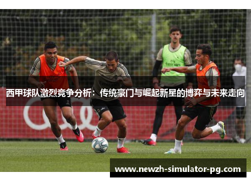 西甲球队激烈竞争分析：传统豪门与崛起新星的博弈与未来走向