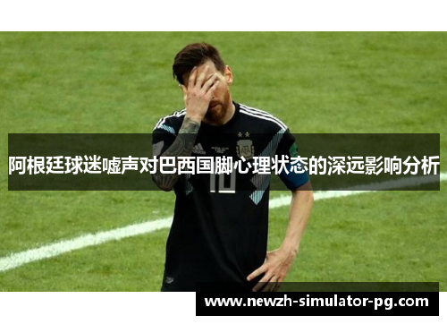 阿根廷球迷嘘声对巴西国脚心理状态的深远影响分析
