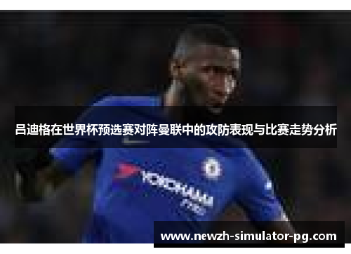 吕迪格在世界杯预选赛对阵曼联中的攻防表现与比赛走势分析