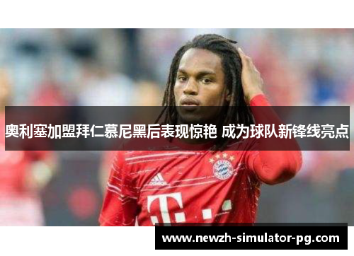 奥利塞加盟拜仁慕尼黑后表现惊艳 成为球队新锋线亮点