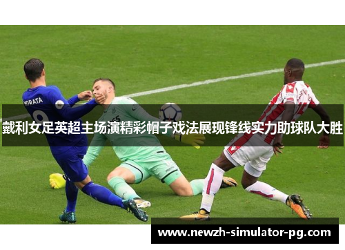 戴利女足英超主场演精彩帽子戏法展现锋线实力助球队大胜 戴利女足英超主场演精彩帽子戏法展现锋线实力助球队大胜