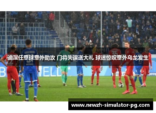 迪涅任意球意外助攻 门将失误送大礼 球迷惊叹意外乌龙发生 迪涅任意球意外助攻 门将失误送大礼 球迷惊叹意外乌龙发生