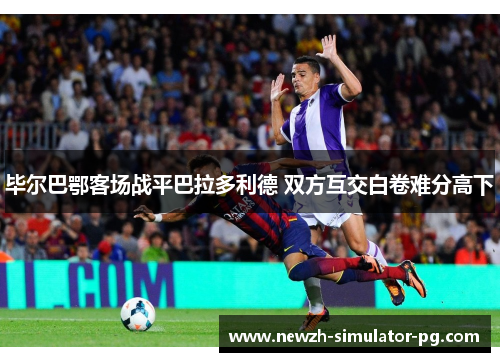 毕尔巴鄂客场战平巴拉多利德 双方互交白卷难分高下 毕尔巴鄂客场战平巴拉多利德 双方互交白卷难分高下
