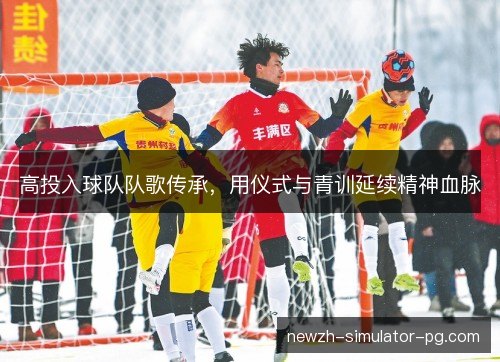 高投入球队队歌传承,用仪式与青训延续精神血脉 高投入球队队歌传承,用仪式与青训延续精神血脉